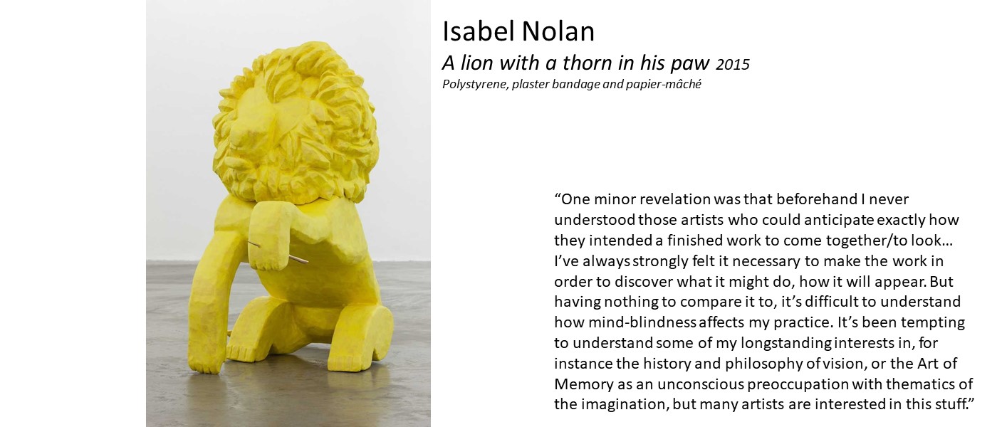 artwork by Isabel Nolan (a yellow cast lion with a thorn in its paw) and quote 'I never understood those artists who could anticipate exactly how they intended a finished work to look… I’ve always strongly felt it necessary to make the work in order to discover what it might do, how it will appear. Having nothing to compare it to, it’s difficult to understand how mind-blindness affects my practice