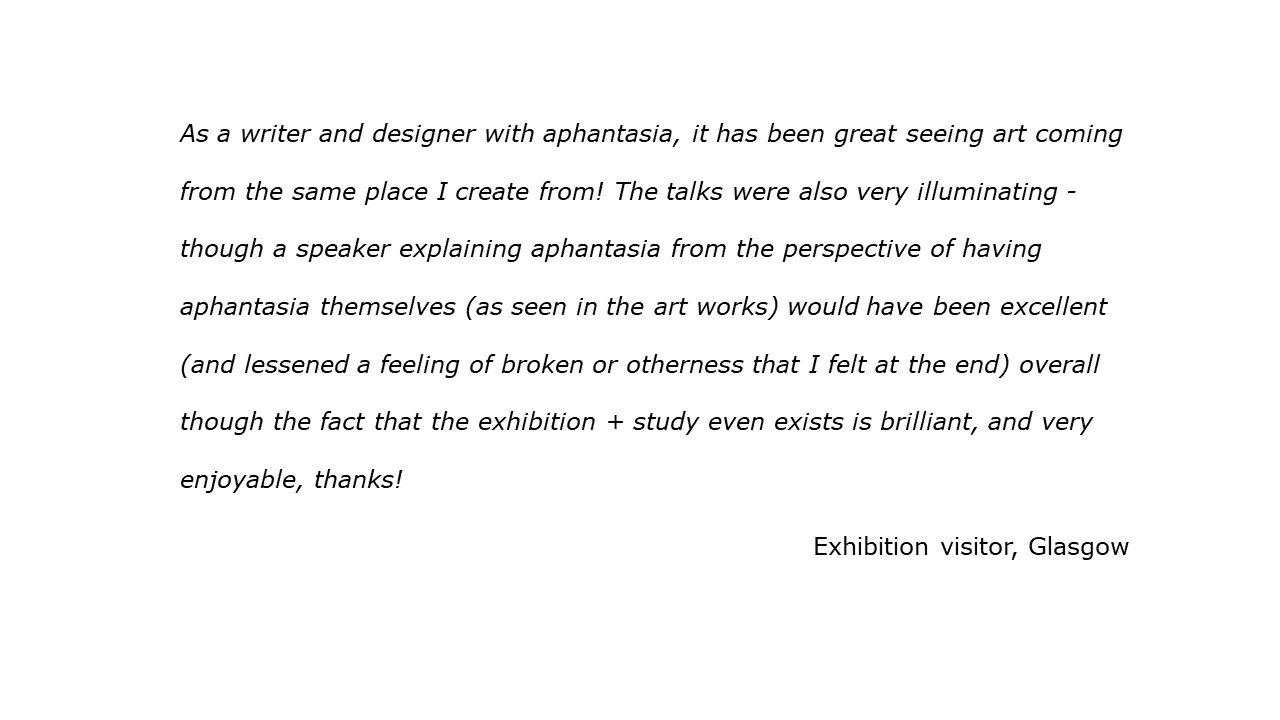 quote As a writer and designer with aphantasia, it has been great seeing art coming from the same place I create from! A speaker explaining aphantasia from the perspective of having aphantasia would have been excellent (and lessened a feeling of broken or otherness that I felt at the end). The fact that the exhibition + study even exists is brilliant, and very enjoyable, thanks! Visitor, Glasgow