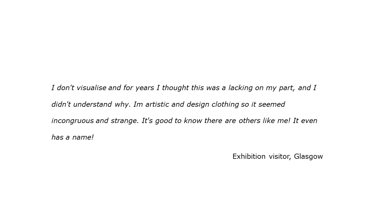 slide with feedback text quote I don't visualise and for years I thought this was a lacking on my part, and I didn't understand why. Im artistic and design clothing so it seemed incongruous and strange. It's good to know there are others like me! It even has a name!  Visitor, Glasgow