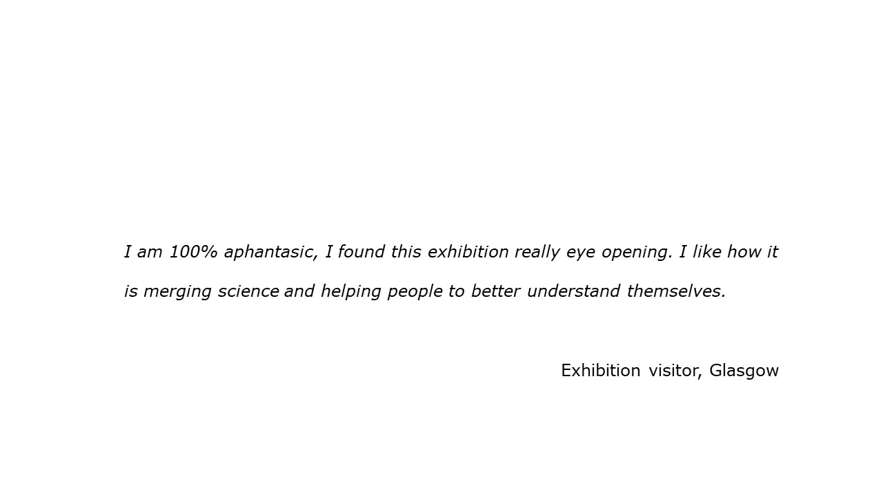 slide with feedback text quote I am 100% aphantasic, I found this exhibition really eye opening. I like how it is merging science and helping people to better understand themselves. Visitor, Glasgow
