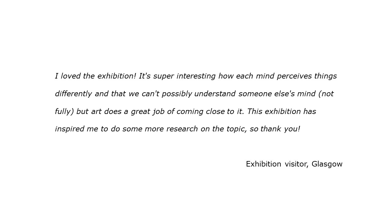 slide with feedback text quote I loved the exhibition! It's super interesting how each mind perceives things differently and that we can't possibly understand someone else's mind but art does a great job of coming close to it. This exhibition has inspired me to do some more research on the topic, so thank you!  visitor, Glasgow