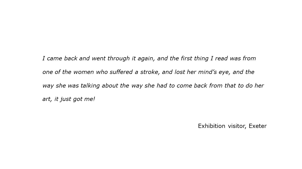 slide with feedback text quote I came back and went through it again, and the first thing I read was from one of the women who suffered a stroke, and lost her mind’s eye, and the way she was talking about the way she had to come back from that to do her art, it just got me! visitor, Exeter