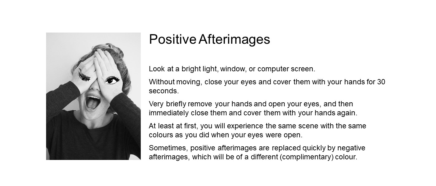 Look at a bright light source. Close your eyes and cover them with your hands for 30 seconds. Very briefly remove your hands and open your eyes, and then immediately close them and cover them with your hands again. At first, you will experience the same scene as you did when your eyes were open. Sometimes, positive afterimages are replaced quickly by negative afterimages