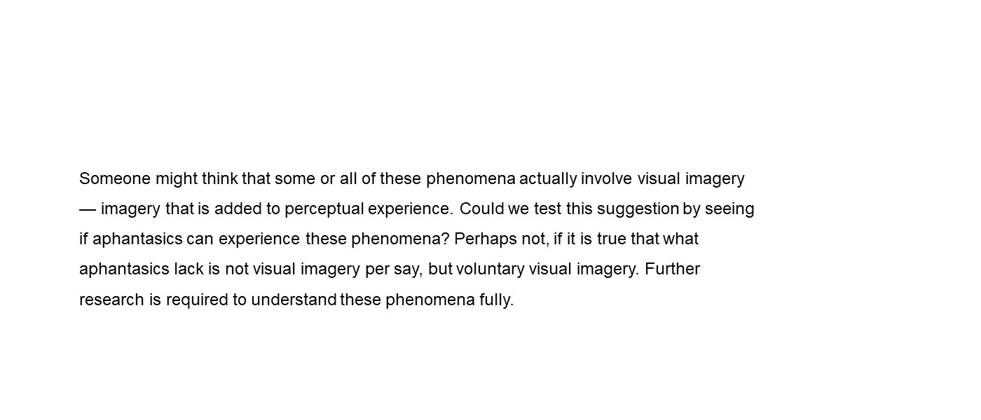 Someone might think that some or all of these phenomena actually involve visual imagery — imagery that is added to perceptual experience. Could we test this suggestion by seeing if aphantasics can experience these phenomena? Perhaps not, if it is true that what aphantasics lack is not visual imagery per say, but voluntary visual imagery. Further research is required
